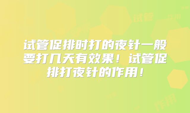 试管促排时打的夜针一般要打几天有效果!试管促排打夜针的作用!