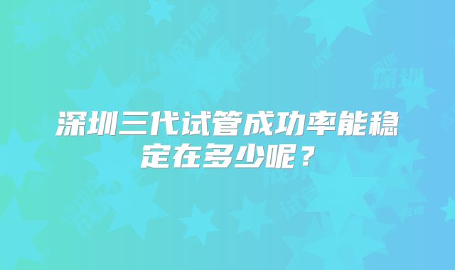 深圳三代试管成功率能稳定在多少呢？