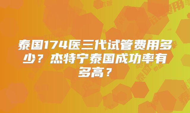 泰国174医三代试管费用多少？杰特宁泰国成功率有多高？