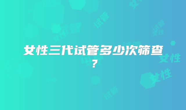 女性三代试管多少次筛查？