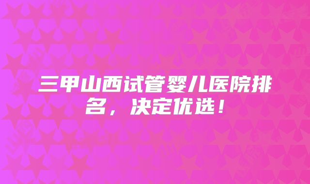 三甲山西试管婴儿医院排名，决定优选！
