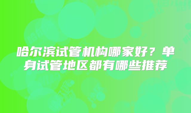 哈尔滨试管机构哪家好？单身试管地区都有哪些推荐