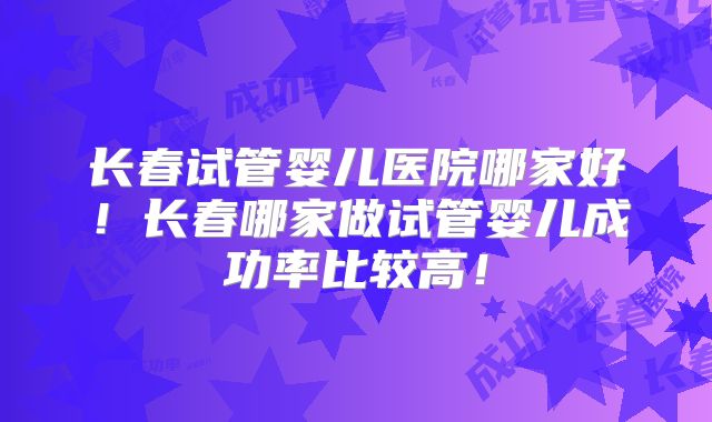 长春试管婴儿医院哪家好！长春哪家做试管婴儿成功率比较高！