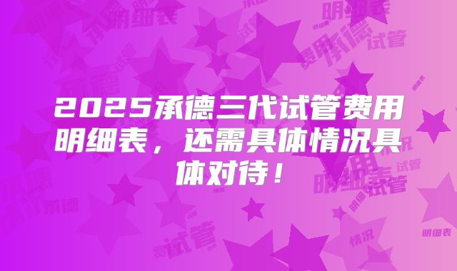 2025承德三代试管费用明细表，还需具体情况具体对待！