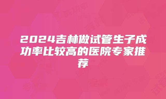 2024吉林做试管生子成功率比较高的医院专家推荐