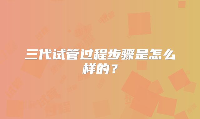三代试管过程步骤是怎么样的？