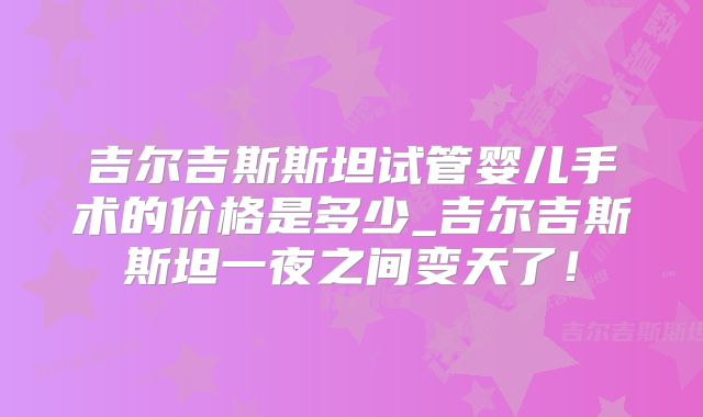 吉尔吉斯斯坦试管婴儿手术的价格是多少_吉尔吉斯斯坦一夜之间变天了！