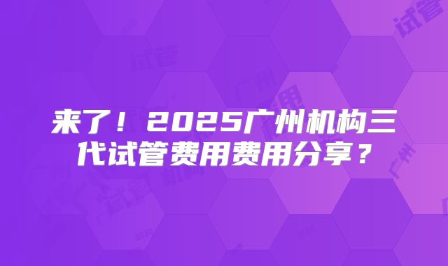 来了！2025广州机构三代试管费用费用分享？