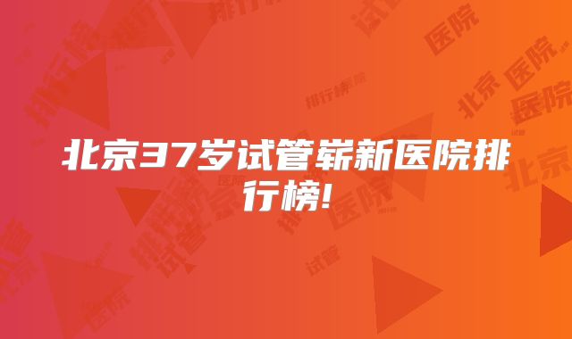 北京37岁试管崭新医院排行榜!