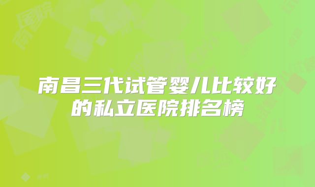 南昌三代试管婴儿比较好的私立医院排名榜
