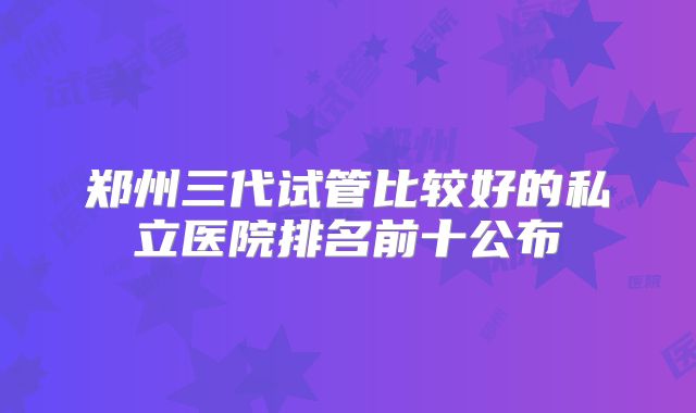 郑州三代试管比较好的私立医院排名前十公布