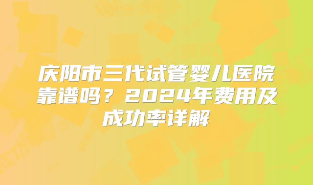 庆阳市三代试管婴儿医院靠谱吗？2024年费用及成功率详解