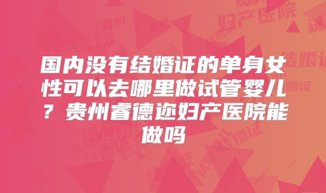 国内没有结婚证的单身女性可以去哪里做试管婴儿?贵州睿德迩妇产医院能做吗