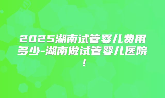 2025湖南试管婴儿费用多少-湖南做试管婴儿医院!