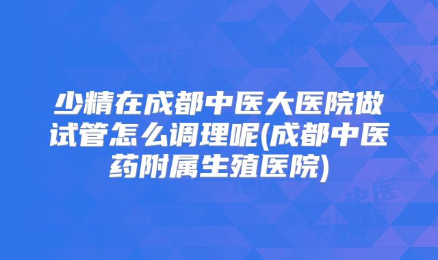 少精在成都中医大医院做试管怎么调理呢(成都中医药附属生殖医院)