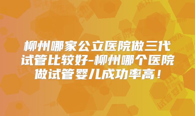 柳州哪家公立医院做三代试管比较好-柳州哪个医院做试管婴儿成功率高！