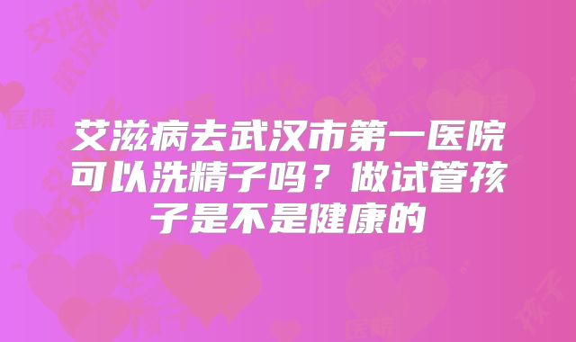 艾滋病去武汉市第一医院可以洗精子吗?做试管孩子是不是健康的