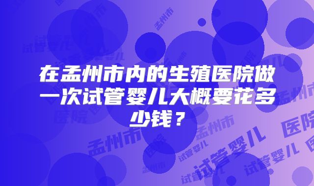 在孟州市内的生殖医院做一次试管婴儿大概要花多少钱？