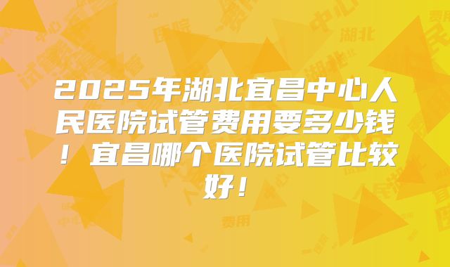 2025年湖北宜昌中心人民医院试管费用要多少钱!宜昌哪个医院试管比较好!