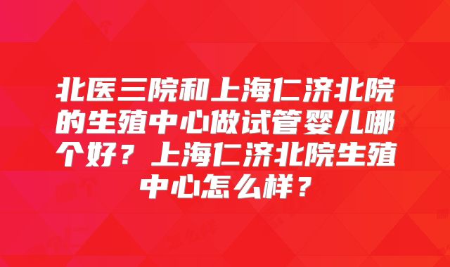 北医三院和上海仁济北院的生殖中心做试管婴儿哪个好?上海仁济北院生殖中心怎么样?