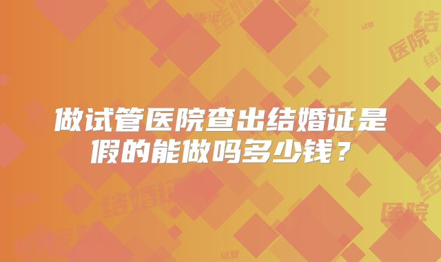 做试管医院查出结婚证是假的能做吗多少钱?