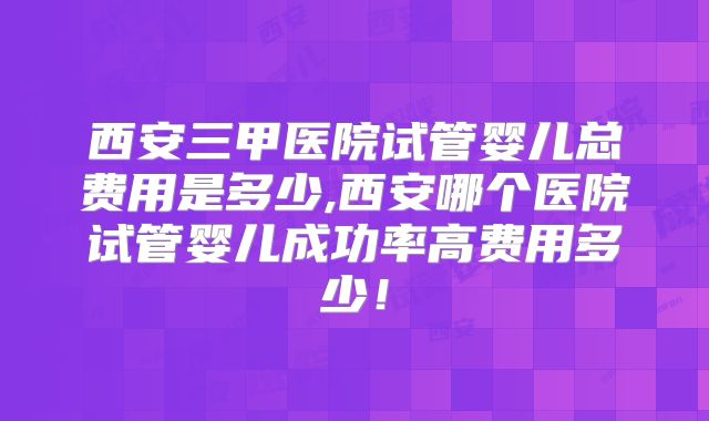 西安三甲医院试管婴儿总费用是多少,西安哪个医院试管婴儿成功率高费用多少！