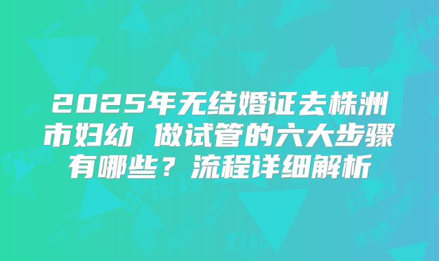 2025年无结婚证去株洲市妇幼 做试管的六大步骤有哪些?流程详细解析