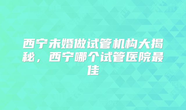西宁未婚做试管机构大揭秘，西宁哪个试管医院最佳