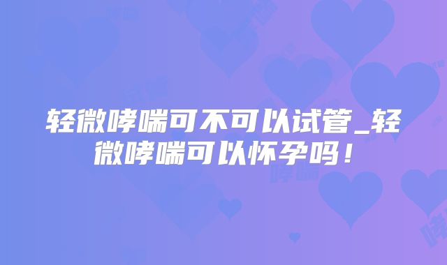 轻微哮喘可不可以试管_轻微哮喘可以怀孕吗!