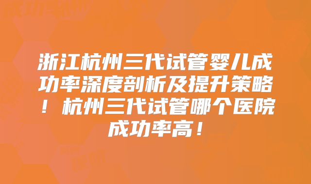 浙江杭州三代试管婴儿成功率深度剖析及提升策略！杭州三代试管哪个医院成功率高！