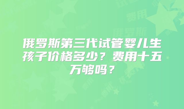 俄罗斯第三代试管婴儿生孩子价格多少？费用十五万够吗？