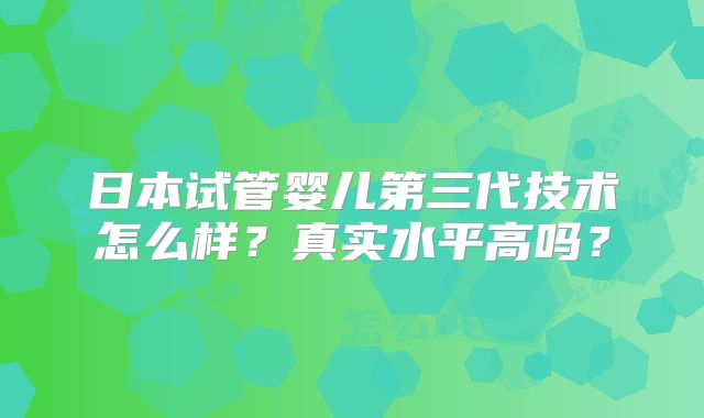 日本试管婴儿第三代技术怎么样？真实水平高吗？