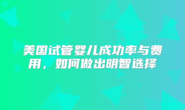 美国试管婴儿成功率与费用，如何做出明智选择