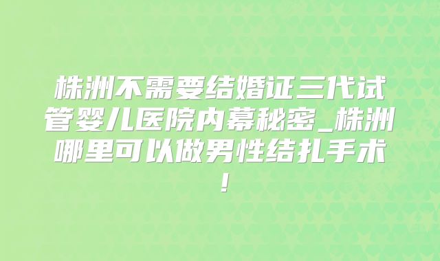 株洲不需要结婚证三代试管婴儿医院内幕秘密_株洲哪里可以做男性结扎手术!