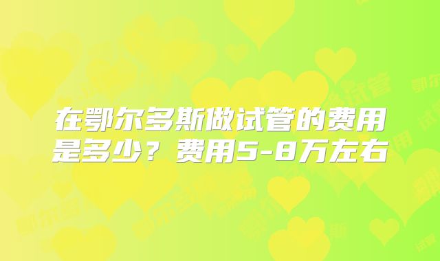 在鄂尔多斯做试管的费用是多少?费用5-8万左右