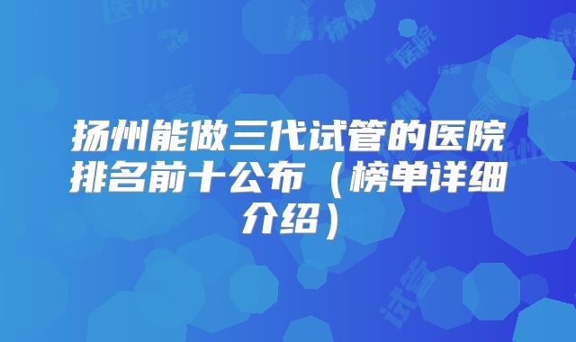 扬州能做三代试管的医院排名前十公布（榜单详细介绍）