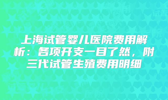 上海试管婴儿医院费用解析：各项开支一目了然，附三代试管生殖费用明细