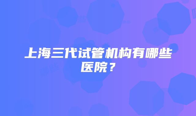 上海三代试管机构有哪些医院？