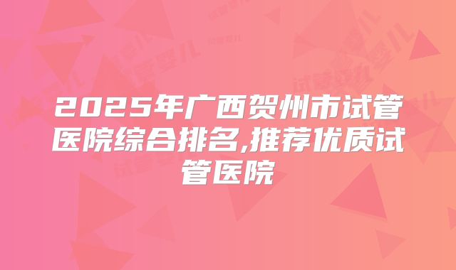 2025年广西贺州市试管医院综合排名,推荐优质试管医院