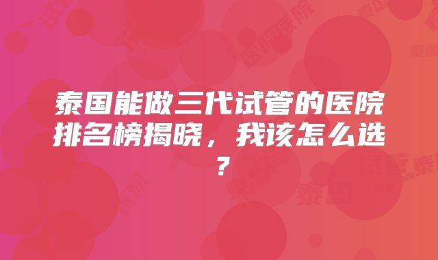 泰国能做三代试管的医院排名榜揭晓,我该怎么选?