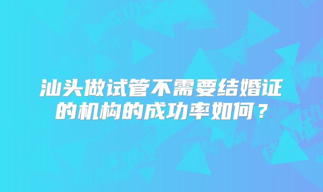 汕头做试管不需要结婚证的机构的成功率如何？