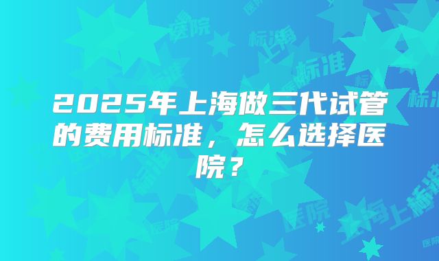 2025年上海做三代试管的费用标准，怎么选择医院？