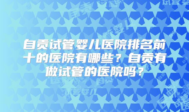 自贡试管婴儿医院排名前十的医院有哪些？自贡有做试管的医院吗？
