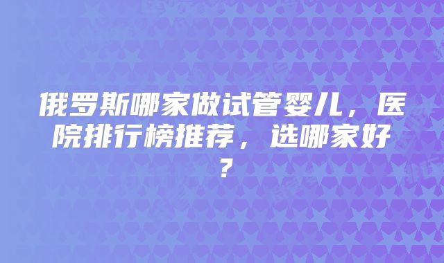 俄罗斯哪家做试管婴儿，医院排行榜推荐，选哪家好？