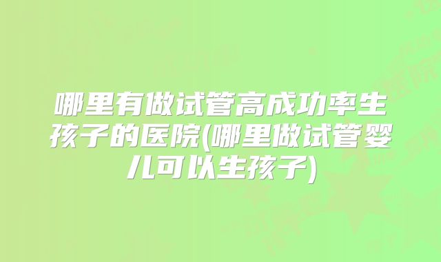 哪里有做试管高成功率生孩子的医院(哪里做试管婴儿可以生孩子)