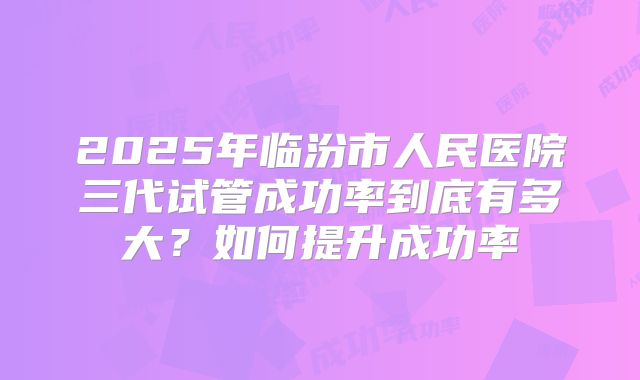 2025年临汾市人民医院三代试管成功率到底有多大？如何提升成功率