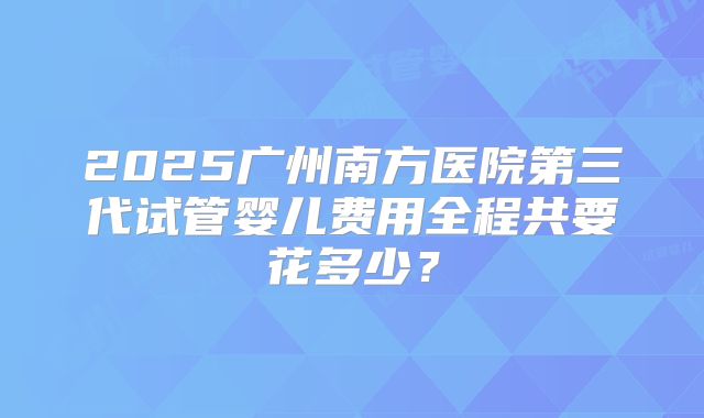 2025广州南方医院第三代试管婴儿费用全程共要花多少?