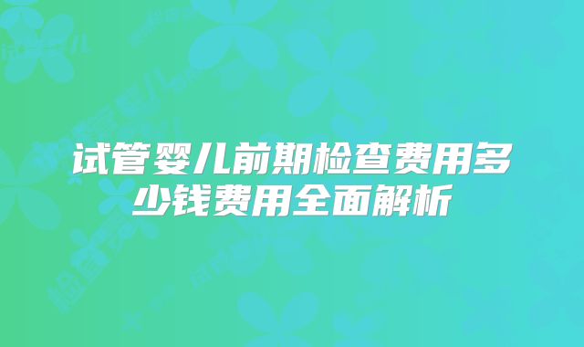 试管婴儿前期检查费用多少钱费用全面解析