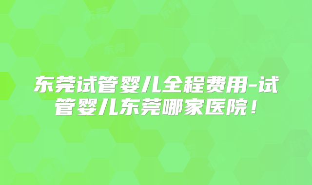 东莞试管婴儿全程费用-试管婴儿东莞哪家医院！