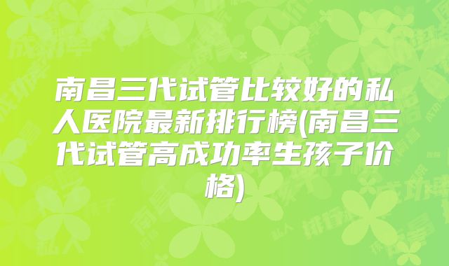 南昌三代试管比较好的私人医院最新排行榜(南昌三代试管高成功率生孩子价格)